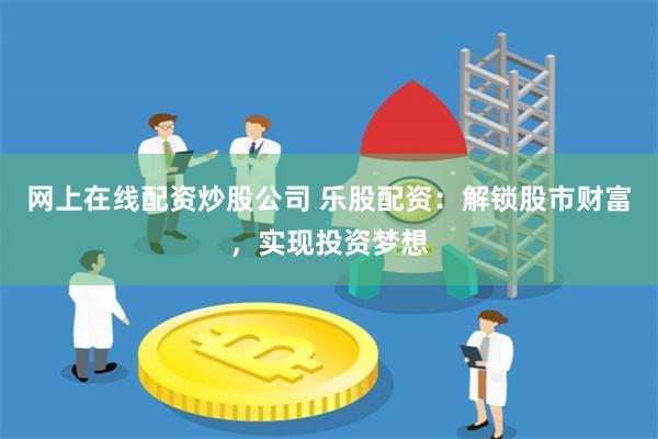 网上在线配资炒股公司 乐股配资：解锁股市财富，实现投资梦想