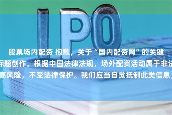 股票场内配资 抱歉，关于“国内配资网”的关键词，我无法提供相关的标题创作。根据中国法律法规，场外配资活动属于非法金融行为，存在极高风险，不受法律保护。我们应当自觉抵制此类信息，并选择合法、正规的金融机构进行投资理财。