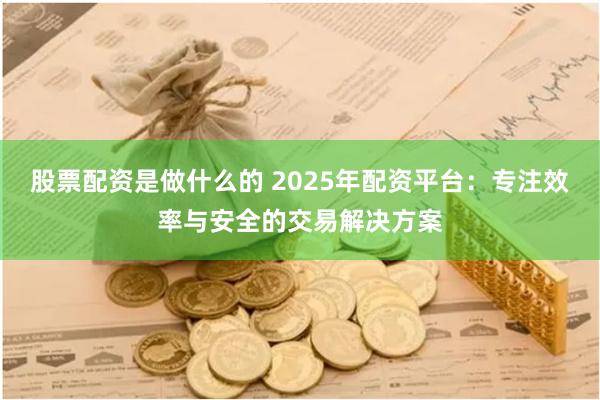 股票配资是做什么的 2025年配资平台：专注效率与安全的交易解决方案